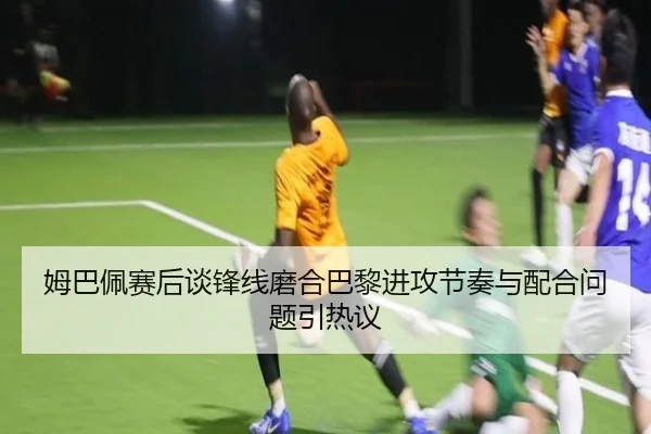 姆巴佩赛后谈锋线磨合巴黎进攻节奏与配合问题引热议